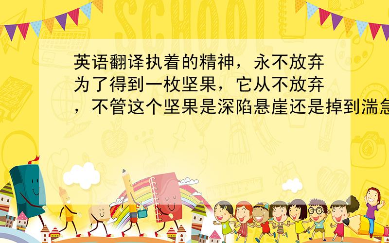 英语翻译执着的精神，永不放弃为了得到一枚坚果，它从不放弃，不管这个坚果是深陷悬崖还是掉到湍急的大海里，它都勇往直前，奋不