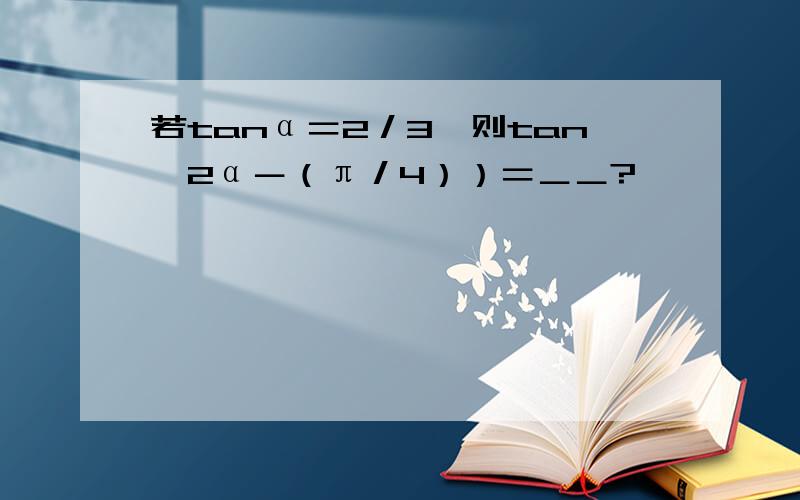 若tanα＝2／3,则tan﹙2α－（π／4））＝＿＿?