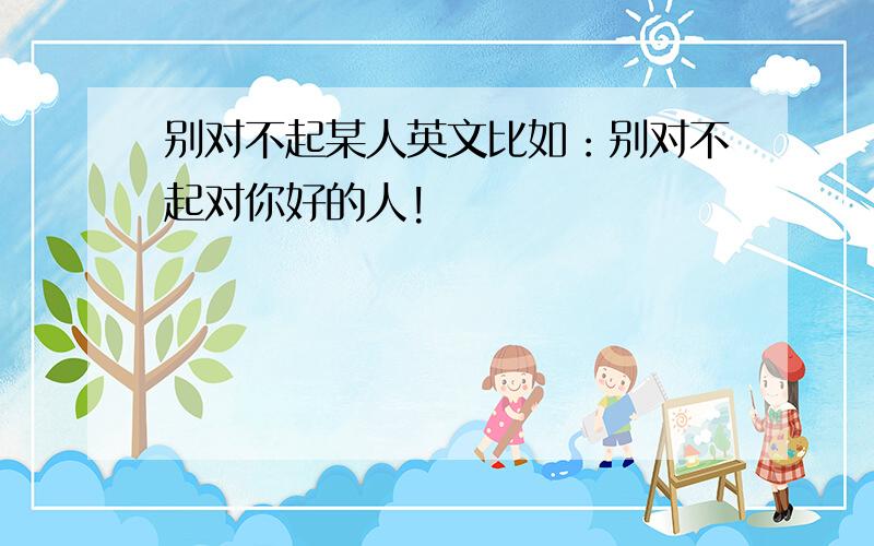 别对不起某人英文比如：别对不起对你好的人!