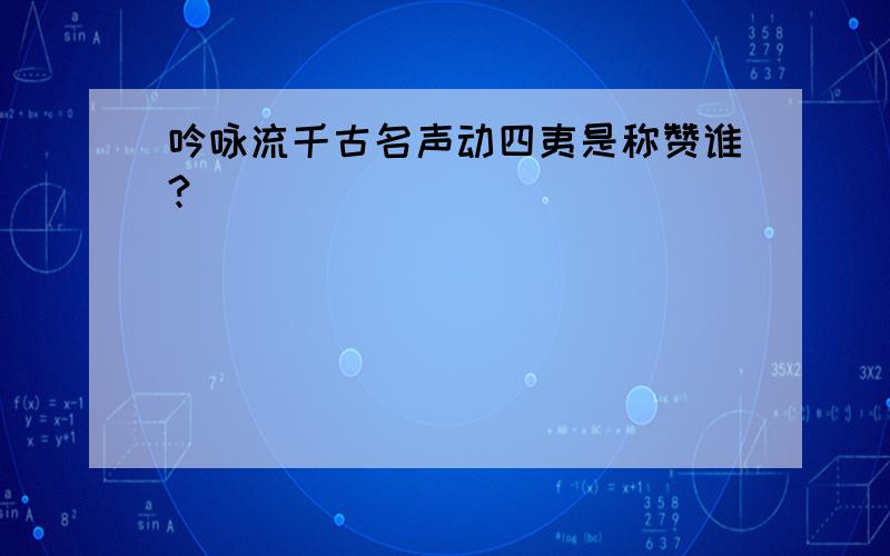 吟咏流千古名声动四夷是称赞谁?