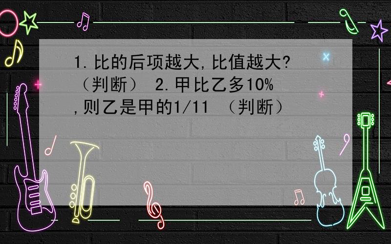 1.比的后项越大,比值越大?（判断） 2.甲比乙多10%,则乙是甲的1/11 （判断）