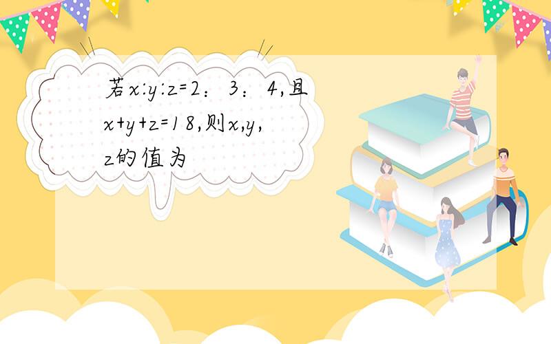 若x:y:z=2：3：4,且x+y+z=18,则x,y,z的值为