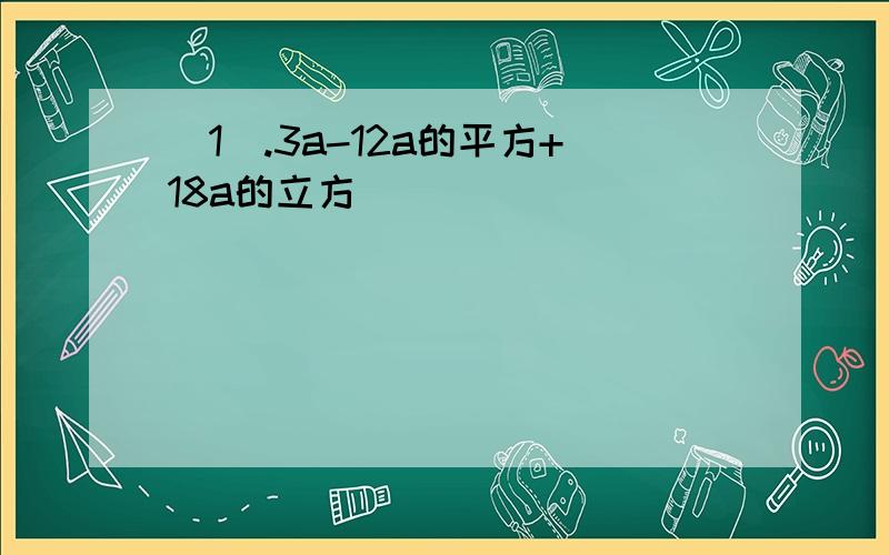 （1）.3a-12a的平方+18a的立方