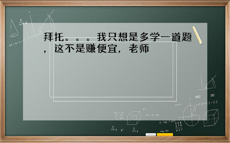 拜托。。。我只想是多学一道题，这不是赚便宜，老师