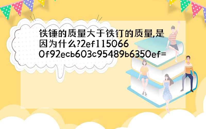 铁锤的质量大于铁钉的质量,是因为什么?2ef1150660f92ecb603c95489b6350ef=