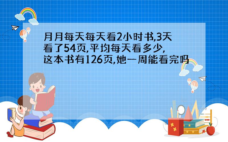 月月每天每天看2小时书,3天看了54页,平均每天看多少,这本书有126页,她一周能看完吗