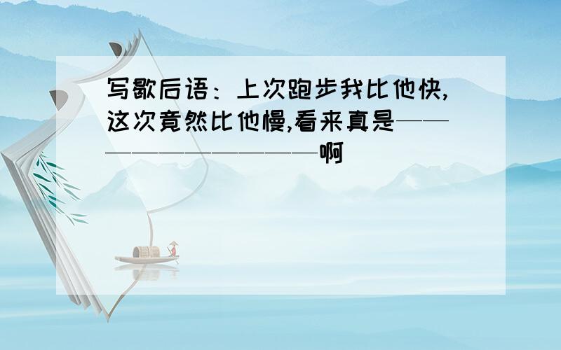 写歇后语：上次跑步我比他快,这次竟然比他慢,看来真是——————————啊