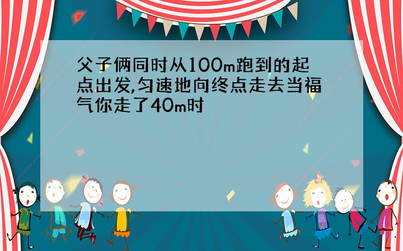 父子俩同时从100m跑到的起点出发,匀速地向终点走去当福气你走了40m时