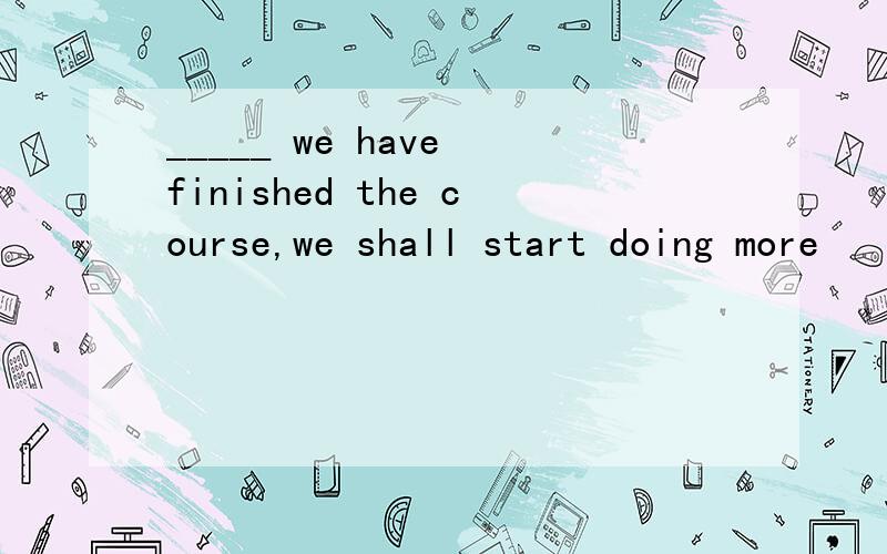 _____ we have finished the course,we shall start doing more