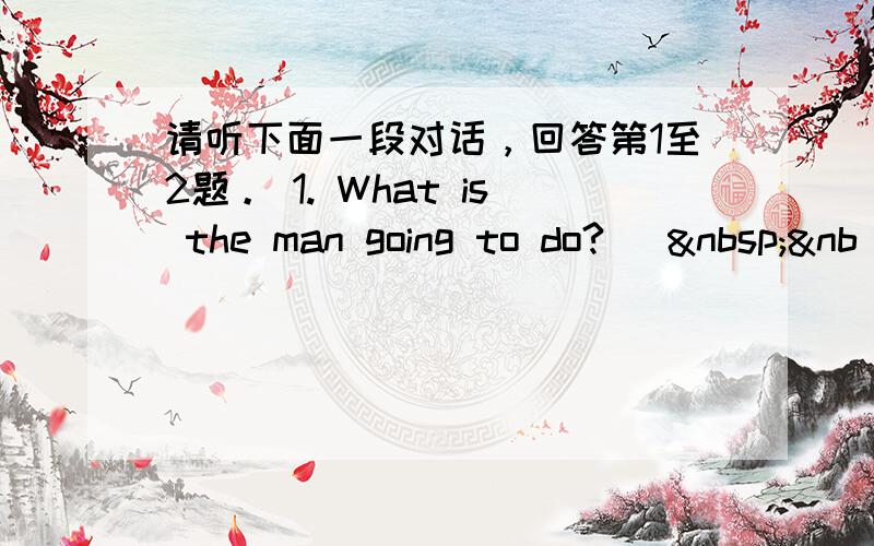 请听下面一段对话，回答第1至2题。 1. What is the man going to do? [ &nb