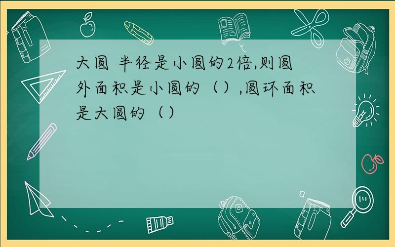 大圆 半径是小圆的2倍,则圆外面积是小圆的（）,圆环面积是大圆的（）