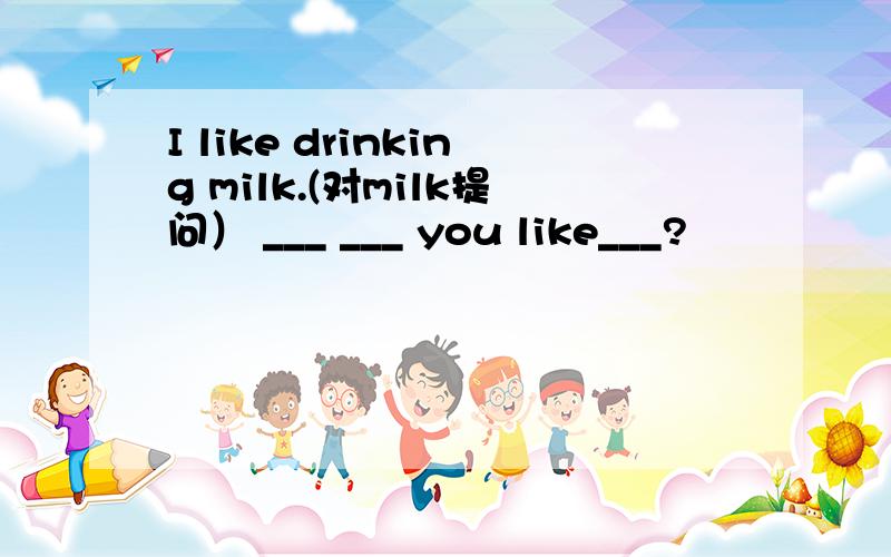 I like drinking milk.(对milk提问） ___ ___ you like___?