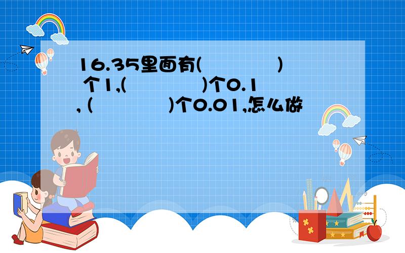 16.35里面有(　　　　) 个1,(　　　　)个0.1, (　　　　)个0.01,怎么做