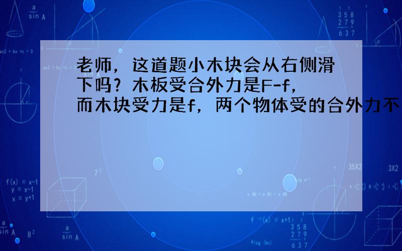 老师，这道题小木块会从右侧滑下吗？木板受合外力是F-f，而木块受力是f，两个物体受的合外力不一定谁大啊？