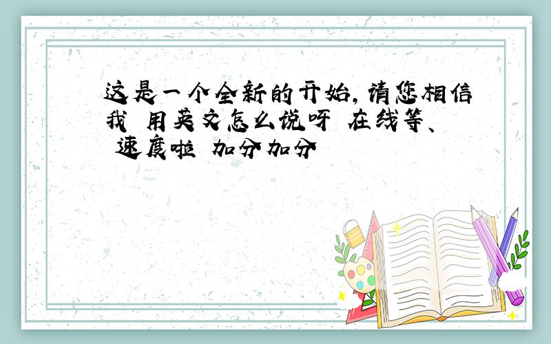 这是一个全新的开始,请您相信我 用英文怎么说呀 在线等、 速度啦 加分加分