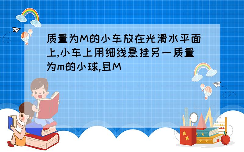 质量为M的小车放在光滑水平面上,小车上用细线悬挂另一质量为m的小球,且M