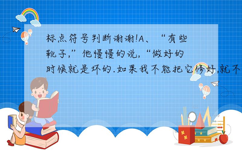 标点符号判断谢谢!A、“有些靴子,”他慢慢的说,“做好的时候就是坏的.如果我不能把它修好,就不收你这双靴子的工钱.”B、