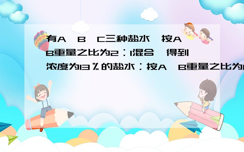 有A、B、C三种盐水,按A、B重量之比为2：1混合,得到浓度为13％的盐水；按A、B重量之比为1：2混合,得到浓度为l4