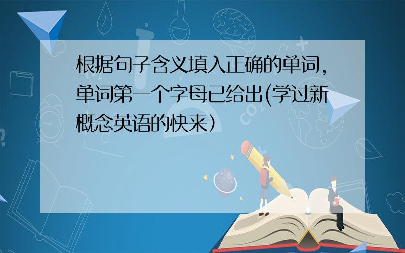 根据句子含义填入正确的单词,单词第一个字母已给出(学过新概念英语的快来）