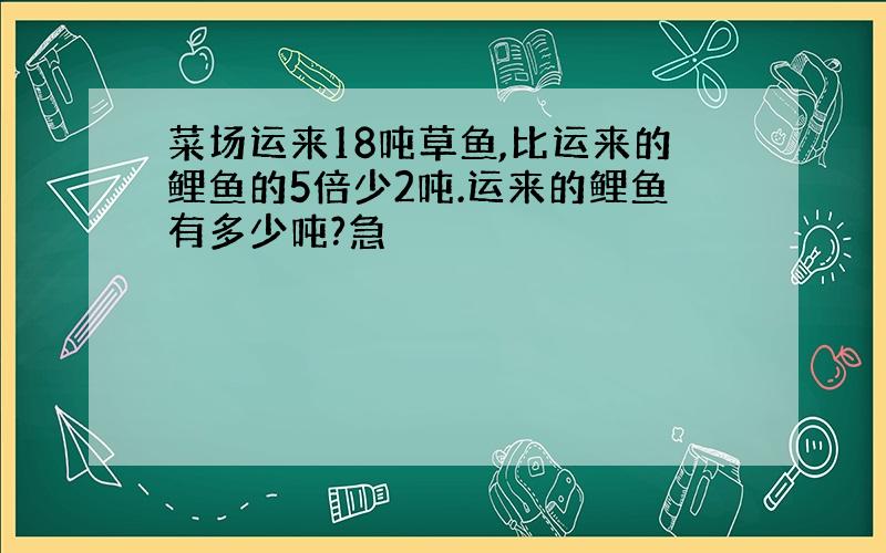 菜场运来18吨草鱼,比运来的鲤鱼的5倍少2吨.运来的鲤鱼有多少吨?急