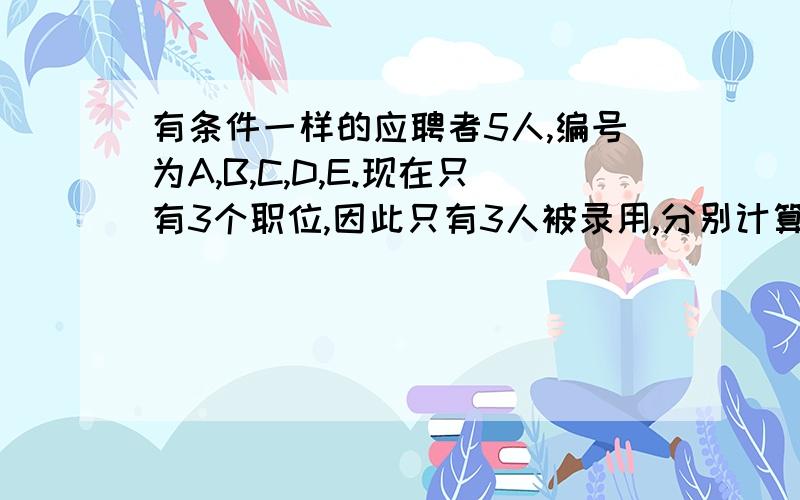 有条件一样的应聘者5人,编号为A,B,C,D,E.现在只有3个职位,因此只有3人被录用,分别计算下列事件的概率：