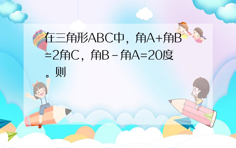 在三角形ABC中，角A+角B=2角C，角B-角A=20度。则