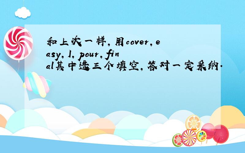 和上次一样,用cover,easy,I,pour,final其中选三个填空,答对一定采纳.