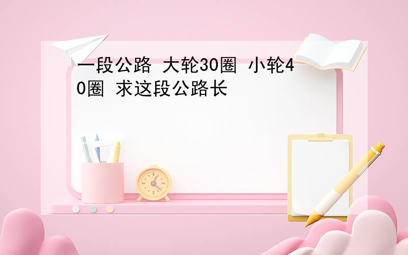 一段公路 大轮30圈 小轮40圈 求这段公路长