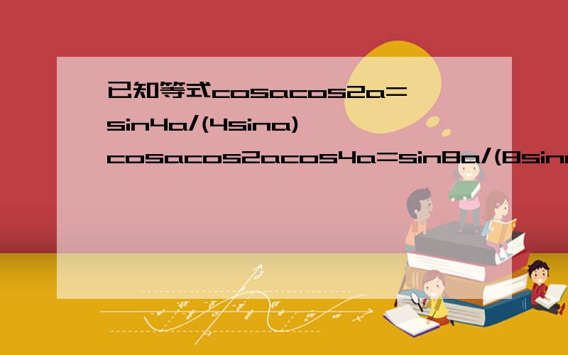 已知等式cosacos2a=sin4a/(4sina),cosacos2acos4a=sin8a/(8sina),……,