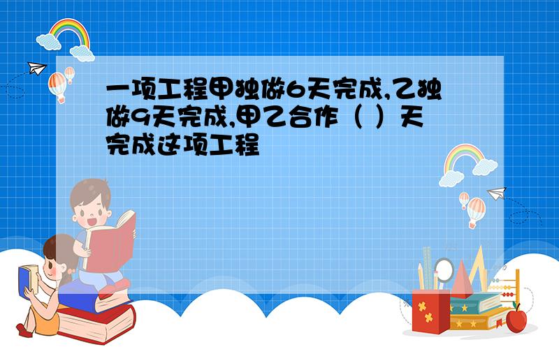 一项工程甲独做6天完成,乙独做9天完成,甲乙合作（ ）天完成这项工程