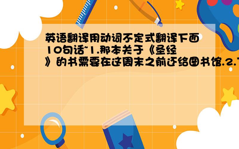 英语翻译用动词不定式翻译下面10句话~1.那本关于《圣经》的书需要在这周末之前还给图书馆.2.下周末前,这个旧扶手椅将由