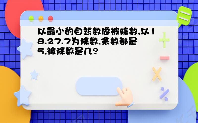 以最小的自然数做被除数,以18.27.7为除数,余数都是5,被除数是几?