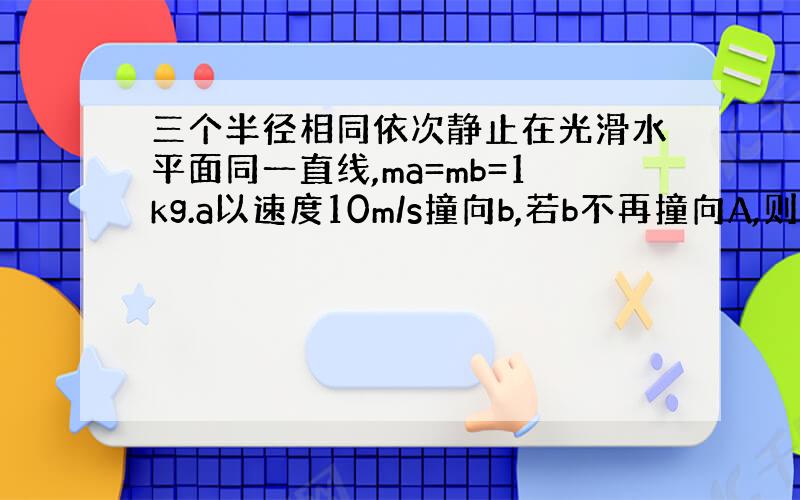 三个半径相同依次静止在光滑水平面同一直线,ma=mb=1kg.a以速度10m/s撞向b,若b不再撞向A,则c质量最大为?