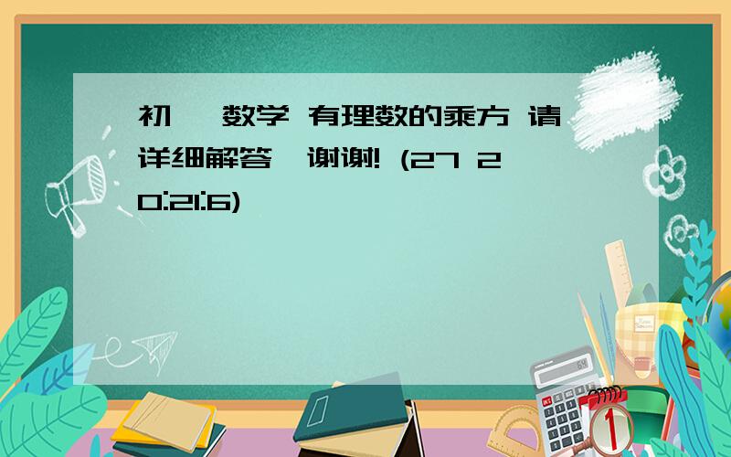 初一 数学 有理数的乘方 请详细解答,谢谢! (27 20:21:6)