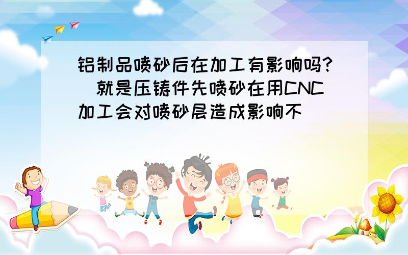 铝制品喷砂后在加工有影响吗?（就是压铸件先喷砂在用CNC加工会对喷砂层造成影响不）