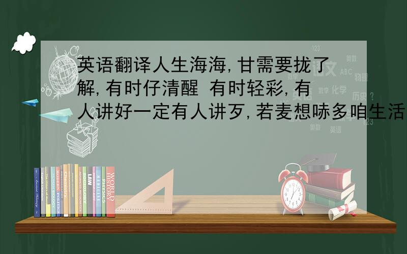 英语翻译人生海海,甘需要拢了解,有时仔清醒 有时轻彩,有人讲好一定有人讲歹,若麦想哧多咱生活卡自在,归工嫌车无够叭嫌厝无