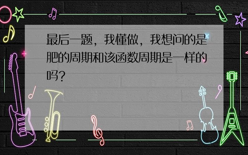 最后一题，我懂做，我想问的是肥的周期和该函数周期是一样的吗？