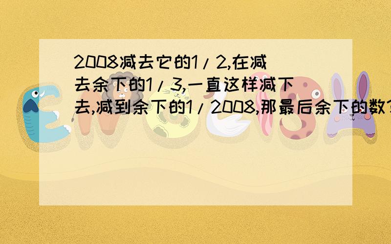 2008减去它的1/2,在减去余下的1/3,一直这样减下去,减到余下的1/2008,那最后余下的数?