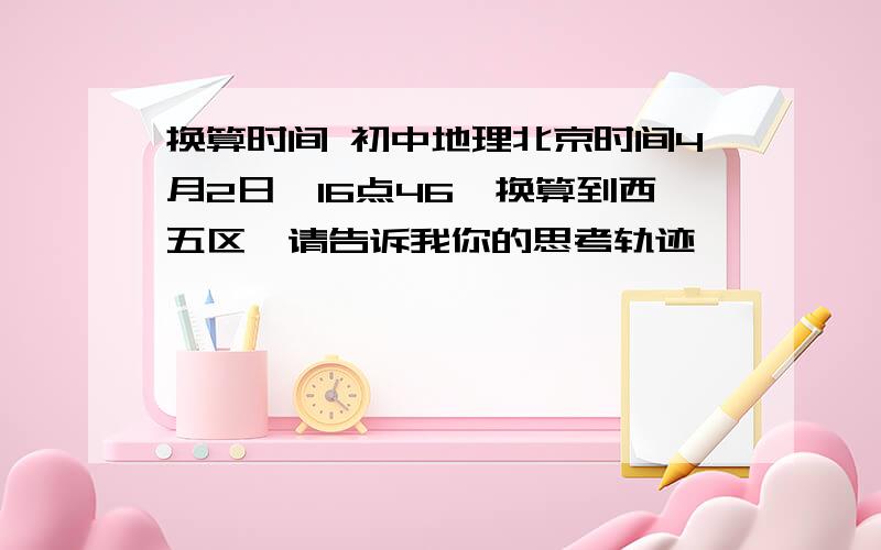 换算时间 初中地理北京时间4月2日,16点46,换算到西五区,请告诉我你的思考轨迹