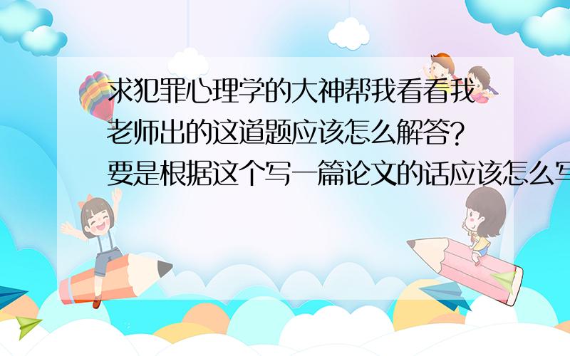 求犯罪心理学的大神帮我看看我老师出的这道题应该怎么解答?要是根据这个写一篇论文的话应该怎么写?