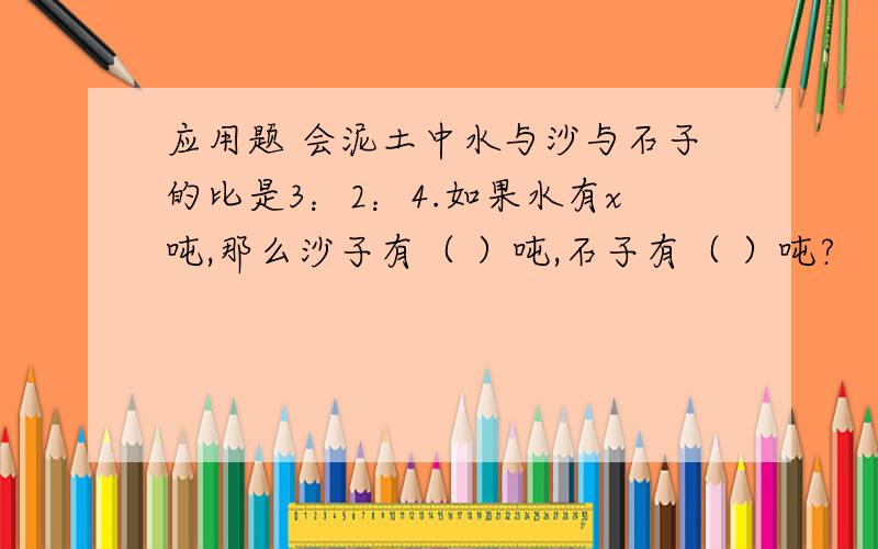 应用题 会泥土中水与沙与石子的比是3：2：4.如果水有x吨,那么沙子有（ ）吨,石子有（ ）吨?