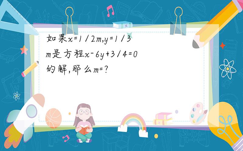 如果x=1/2m,y=1/3m是方程x-6y+3/4=0的解,那么m=?