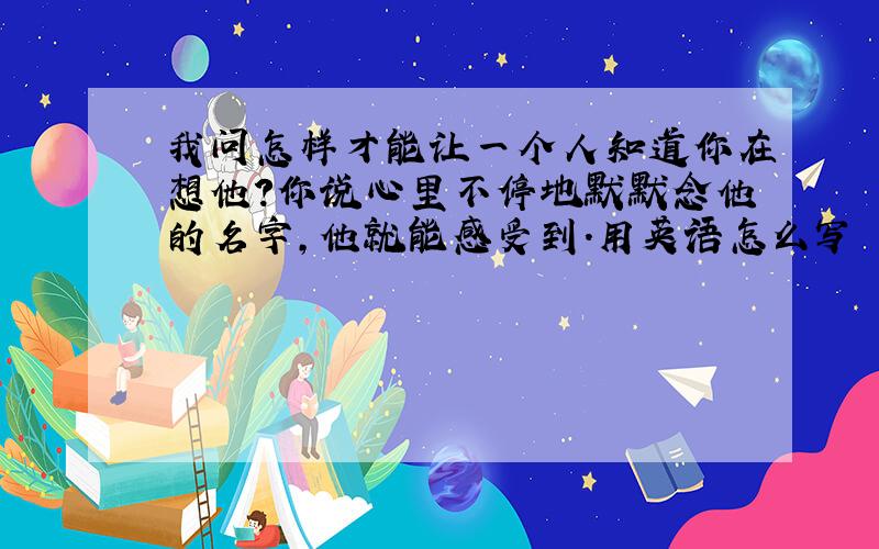 我问怎样才能让一个人知道你在想他?你说心里不停地默默念他的名字,他就能感受到.用英语怎么写