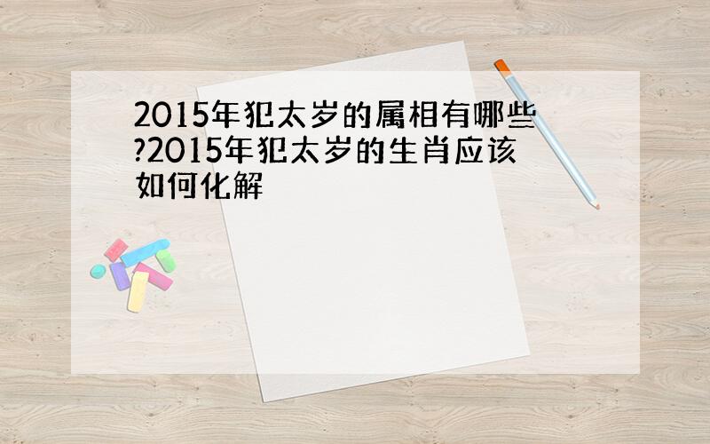 2015年犯太岁的属相有哪些?2015年犯太岁的生肖应该如何化解