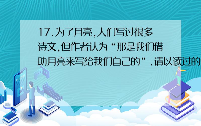 17.为了月亮,人们写过很多诗文,但作者认为“那是我们借助月亮来写给我们自己的”.请以读过的诗词为例（上文中出现的诗词除