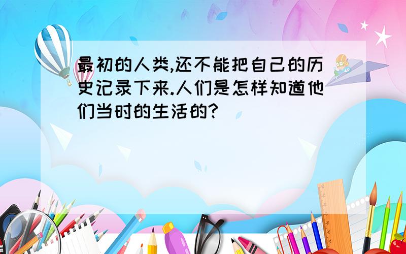 最初的人类,还不能把自己的历史记录下来.人们是怎样知道他们当时的生活的?