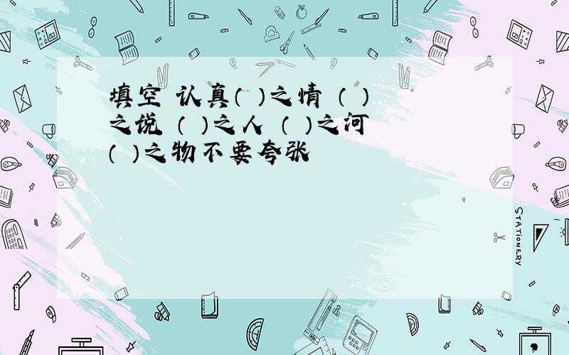 填空 认真（ ）之情 （ ）之说 （ ）之人 （ ）之河（ ）之物不要夸张