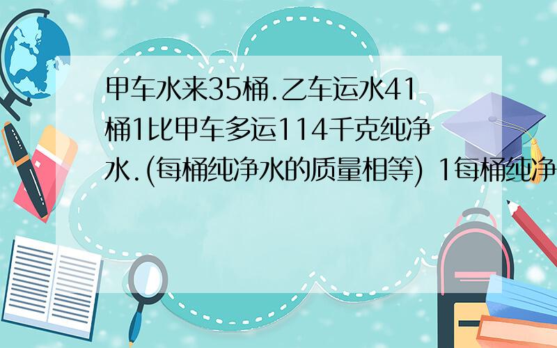 甲车水来35桶.乙车运水41桶1比甲车多运114千克纯净水.(每桶纯净水的质量相等) 1每桶纯净水多千克?2这些纯纯净水