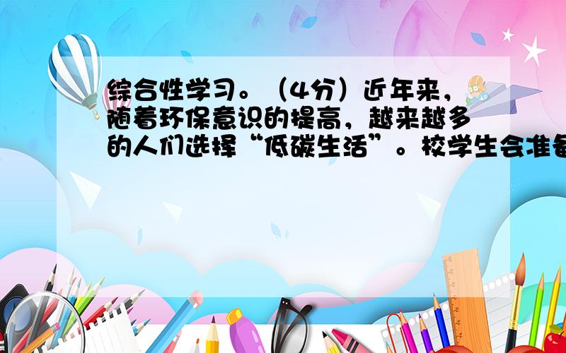 综合性学习。（4分）近年来，随着环保意识的提高，越来越多的人们选择“低碳生活”。校学生会准备举办“低碳生活在身边”的校园