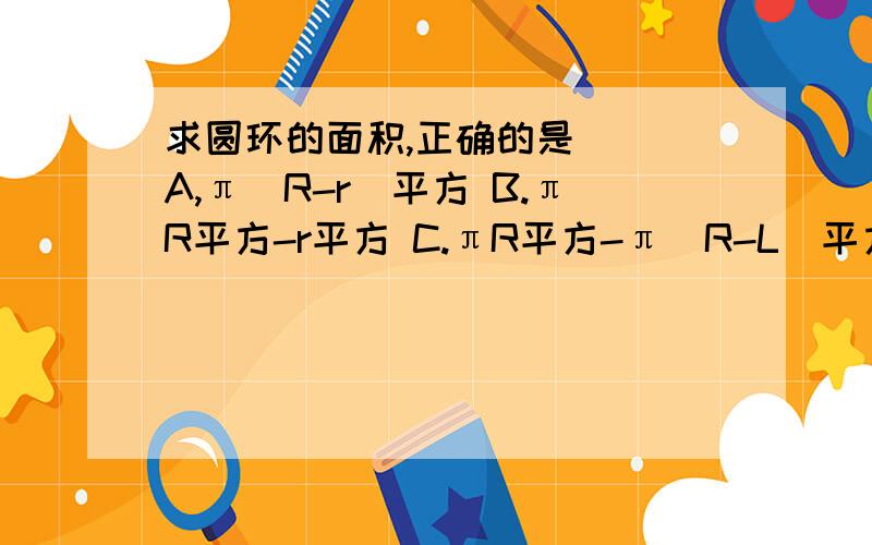 求圆环的面积,正确的是（） A,π（R-r)平方 B.πR平方-r平方 C.πR平方-π（R-L）平方